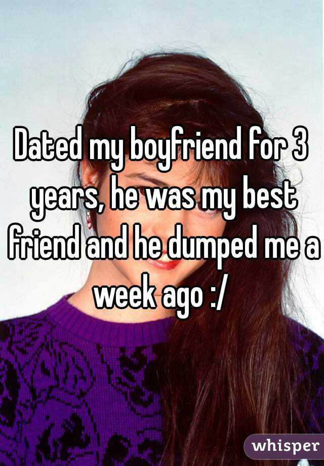 Dated my boyfriend for 3 years, he was my best friend and he dumped me a week ago :/ 