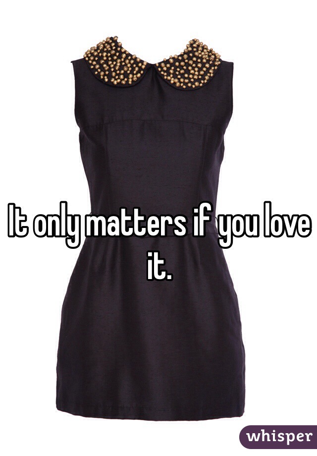It only matters if you love it.