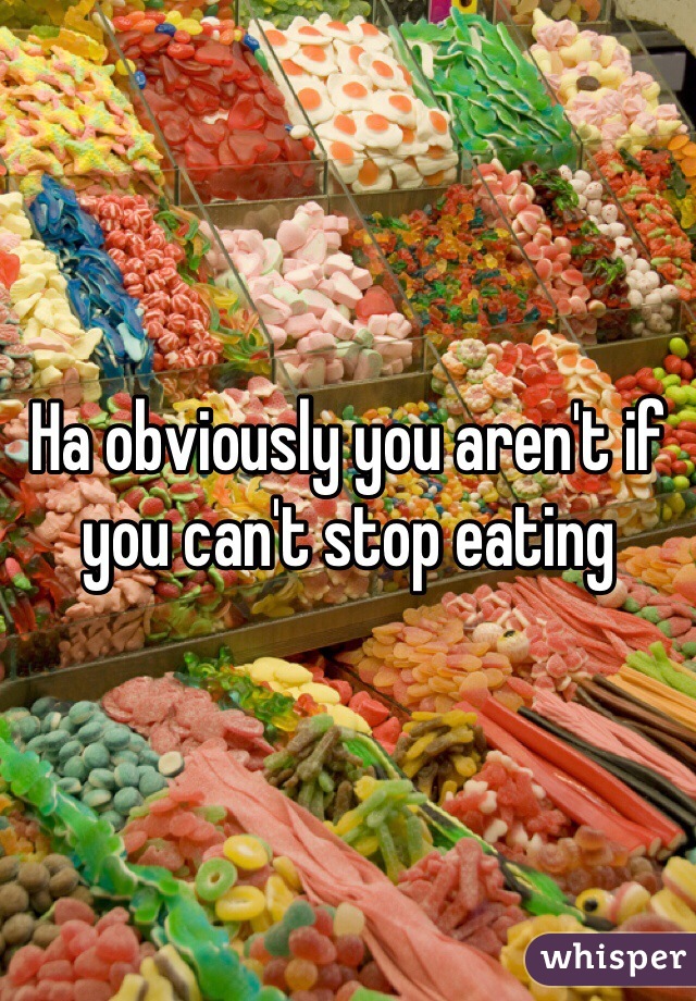 Ha obviously you aren't if you can't stop eating