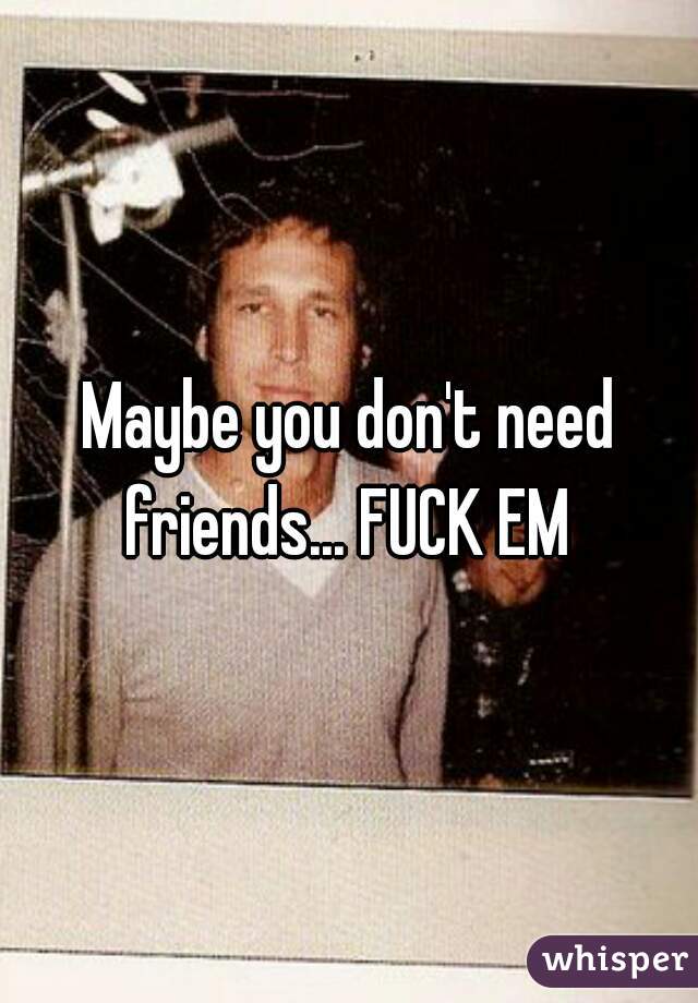 Maybe you don't need friends... FUCK EM 