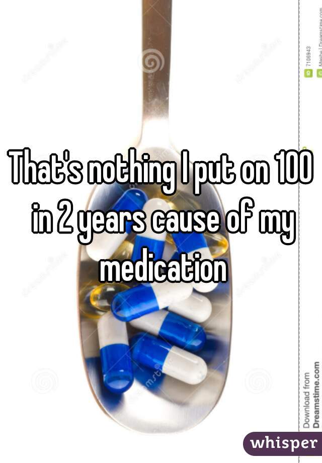 That's nothing I put on 100 in 2 years cause of my medication