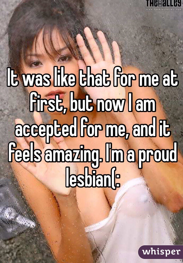It was like that for me at first, but now I am accepted for me, and it feels amazing. I'm a proud lesbian(: