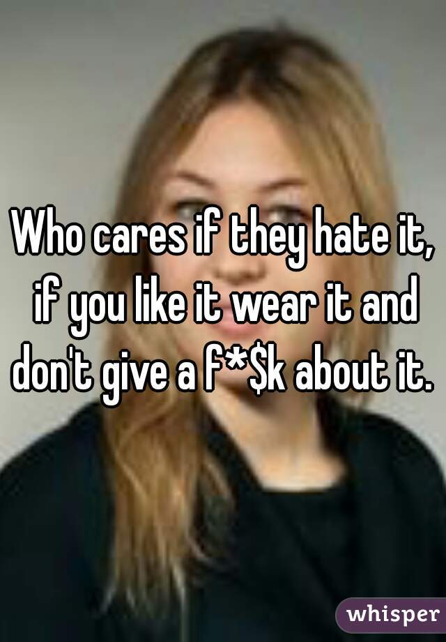 Who cares if they hate it, if you like it wear it and don't give a f*$k about it. 