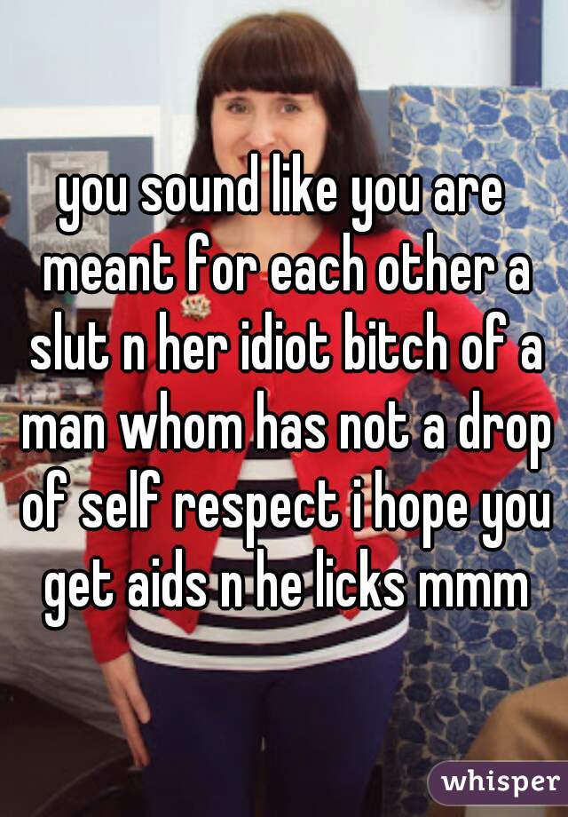 you sound like you are meant for each other a slut n her idiot bitch of a man whom has not a drop of self respect i hope you get aids n he licks mmm