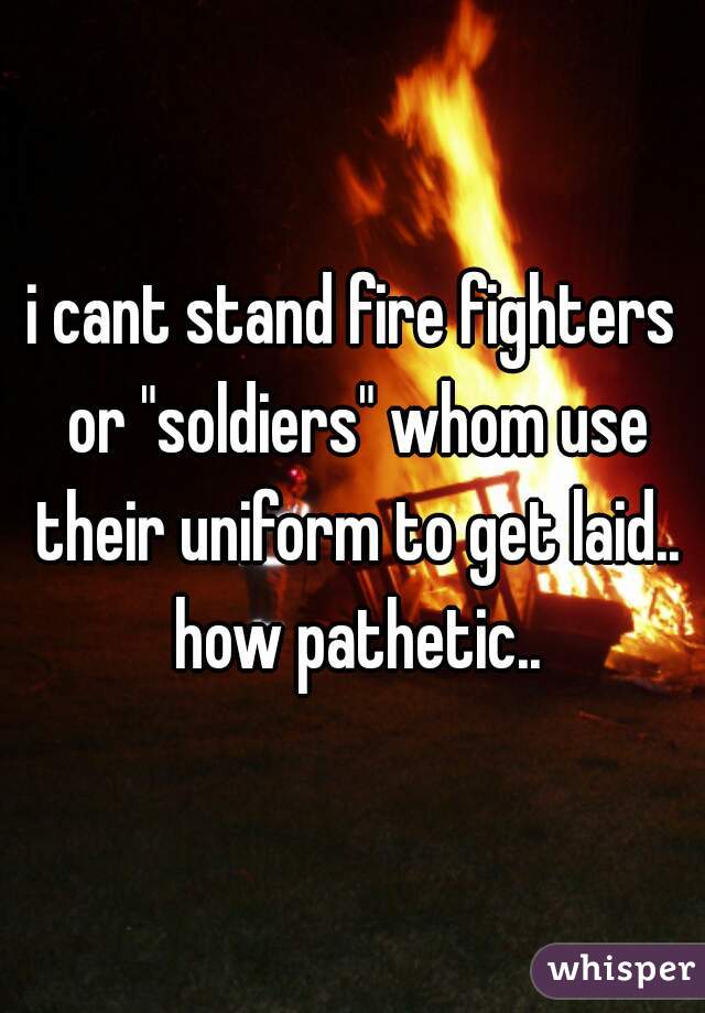 i cant stand fire fighters or "soldiers" whom use their uniform to get laid.. how pathetic..