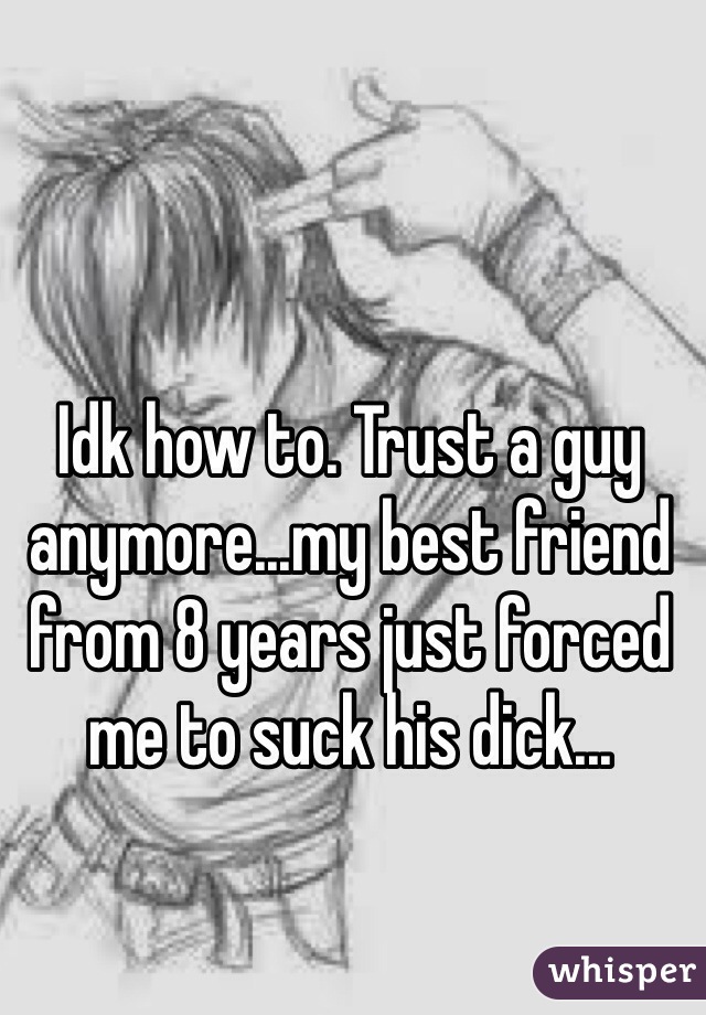 Idk how to. Trust a guy anymore...my best friend from 8 years just forced me to suck his dick...