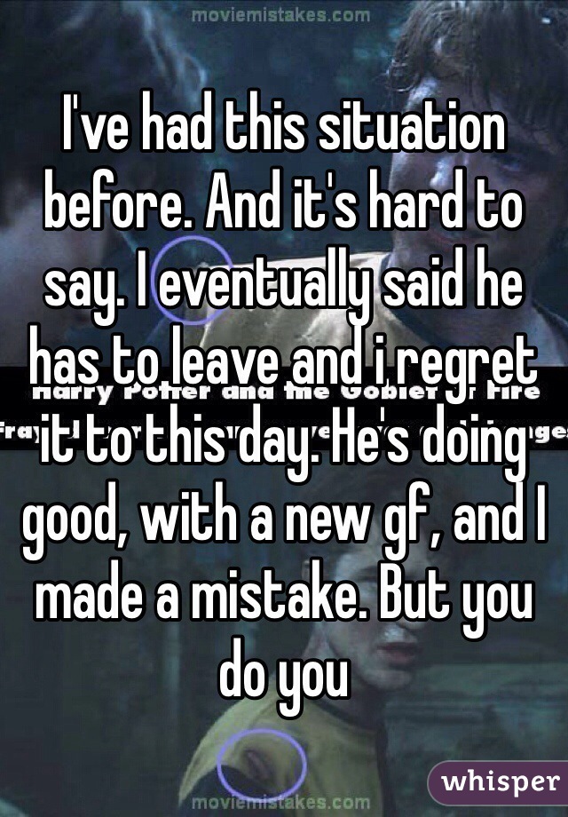 I've had this situation before. And it's hard to say. I eventually said he has to leave and i regret it to this day. He's doing good, with a new gf, and I made a mistake. But you do you 