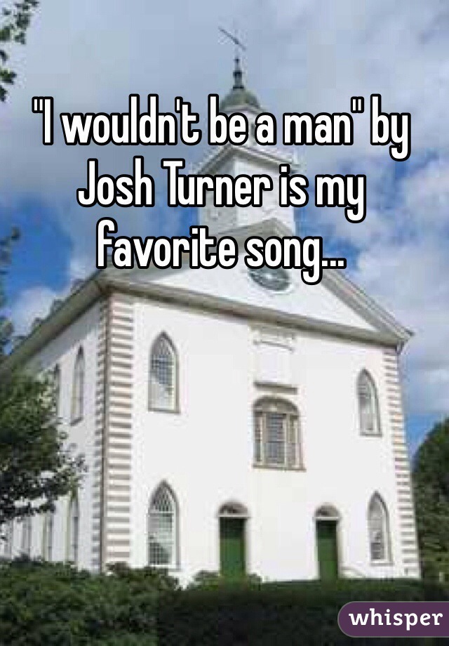 "I wouldn't be a man" by Josh Turner is my favorite song... 