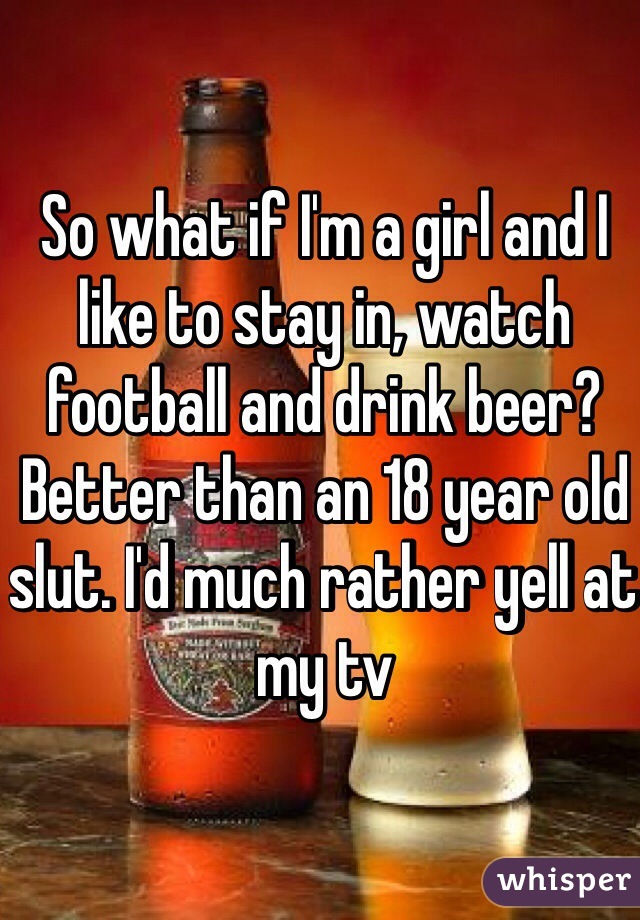 So what if I'm a girl and I like to stay in, watch football and drink beer? Better than an 18 year old slut. I'd much rather yell at my tv 