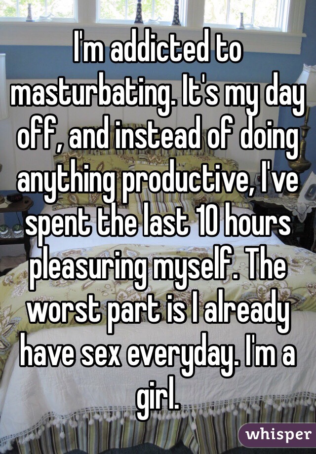 I'm addicted to masturbating. It's my day off, and instead of doing anything productive, I've spent the last 10 hours pleasuring myself. The worst part is I already have sex everyday. I'm a girl.