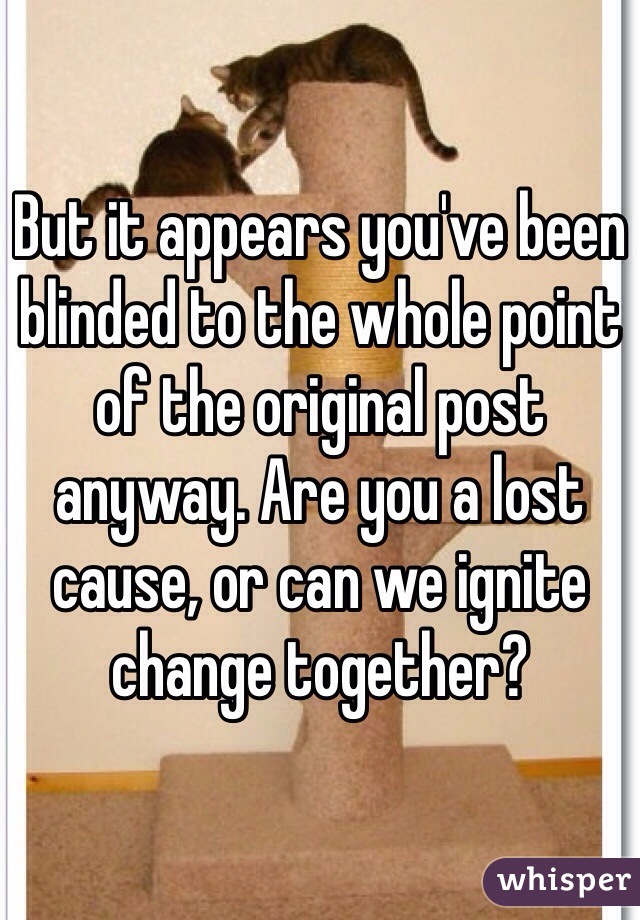 But it appears you've been blinded to the whole point of the original post anyway. Are you a lost cause, or can we ignite change together?