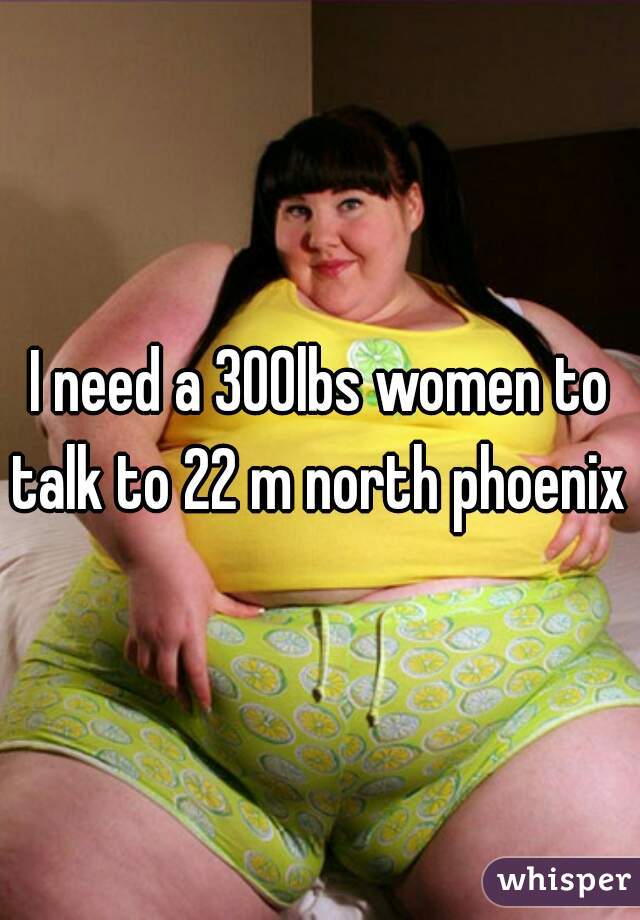 I need a 300lbs women to talk to 22 m north phoenix 