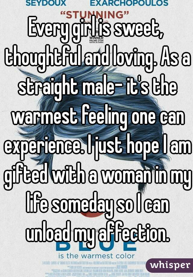 Every girl is sweet, thoughtful and loving. As a straight male- it's the warmest feeling one can experience. I just hope I am gifted with a woman in my life someday so I can unload my affection.