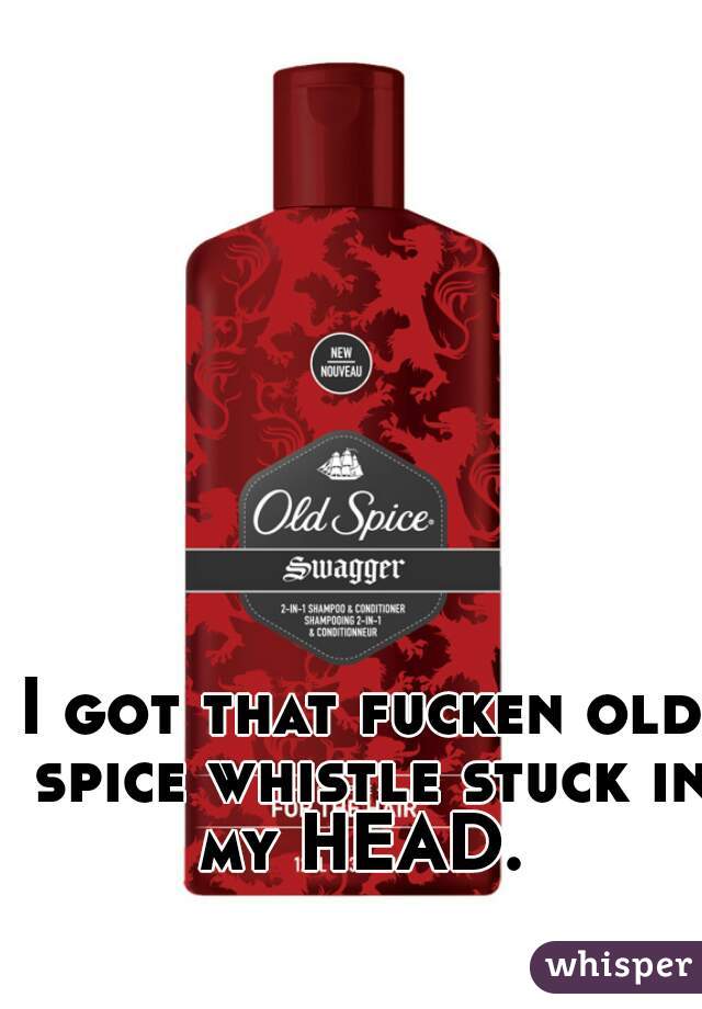 I got that fucken old spice whistle stuck in my HEAD. 