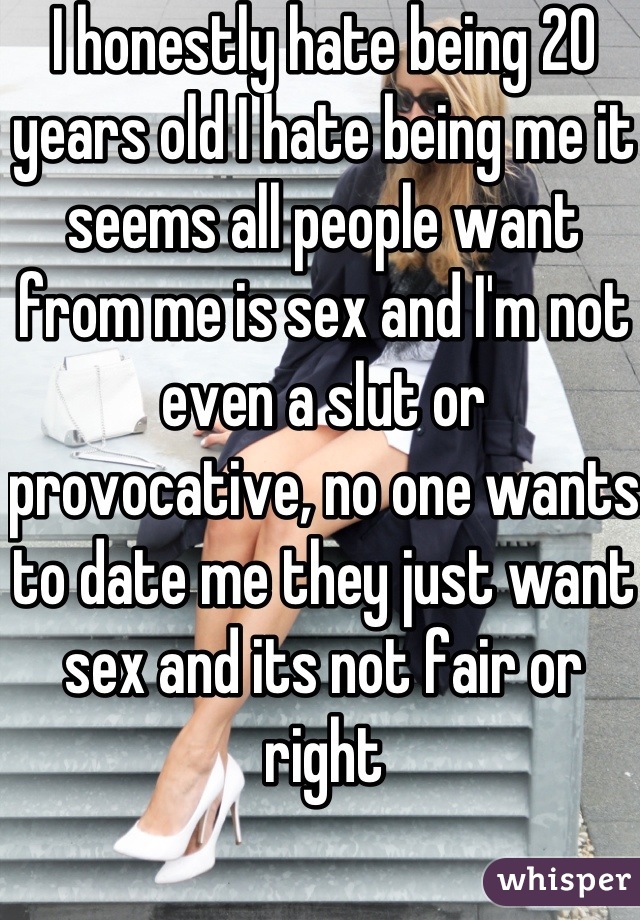 I honestly hate being 20 years old I hate being me it seems all people want from me is sex and I'm not even a slut or provocative, no one wants to date me they just want sex and its not fair or right