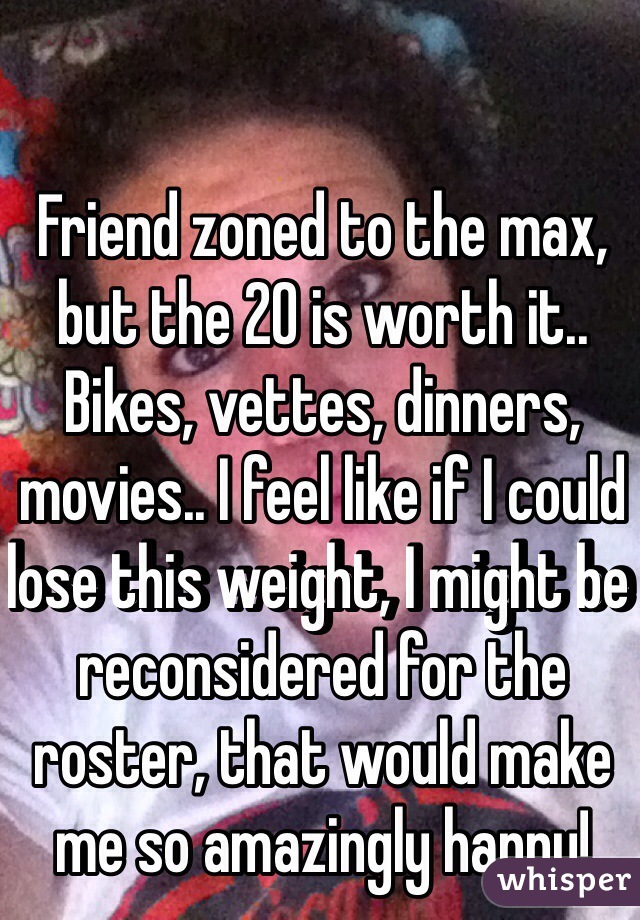 Friend zoned to the max, but the 20 is worth it.. Bikes, vettes, dinners, movies.. I feel like if I could lose this weight, I might be reconsidered for the roster, that would make me so amazingly happy! 