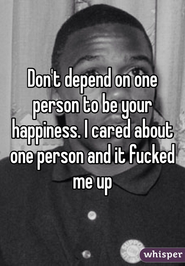 Don't depend on one person to be your happiness. I cared about one person and it fucked me up