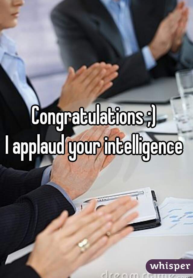 Congratulations ;) 
I applaud your intelligence 