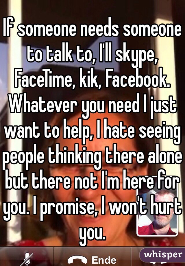 If someone needs someone to talk to, I'll skype, FaceTime, kik, Facebook. Whatever you need I just want to help, I hate seeing people thinking there alone but there not I'm here for you. I promise, I won't hurt you.  