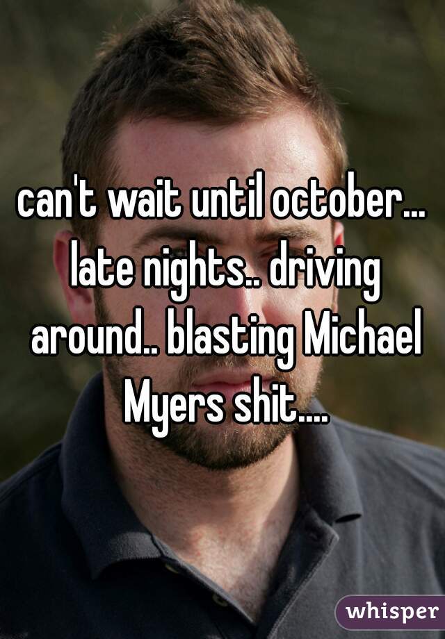 can't wait until october... late nights.. driving around.. blasting Michael Myers shit....