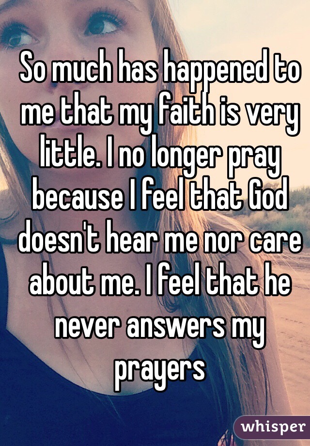 So much has happened to me that my faith is very little. I no longer pray because I feel that God doesn't hear me nor care about me. I feel that he never answers my prayers