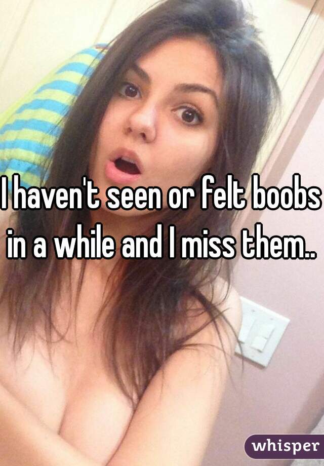 I haven't seen or felt boobs in a while and I miss them..  