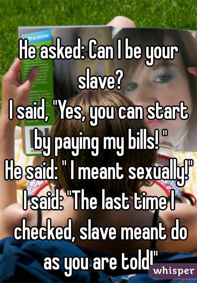 He asked: Can I be your slave?
I said, "Yes, you can start by paying my bills! "
He said: " I meant sexually!"
I said: "The last time I checked, slave meant do as you are told!"
