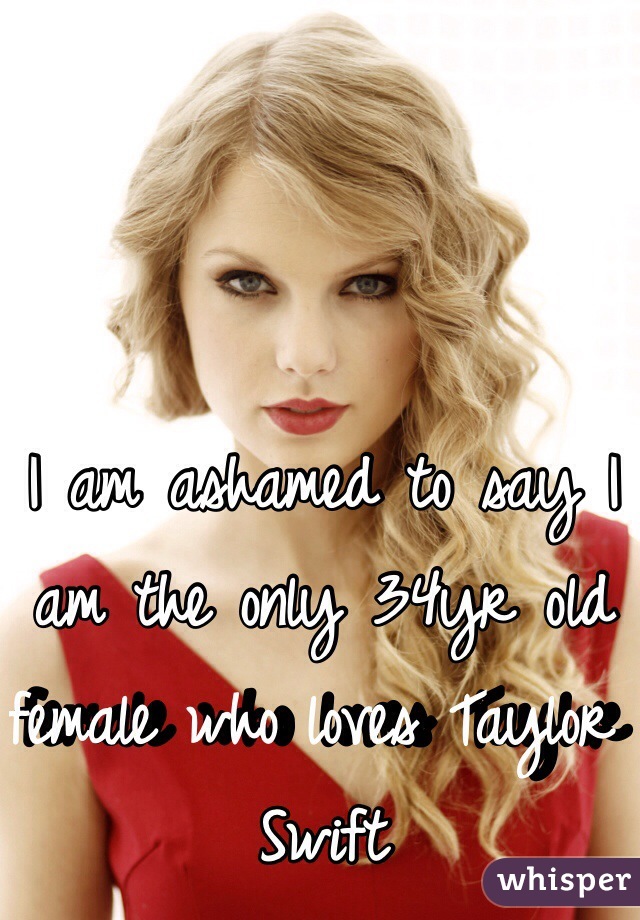 I am ashamed to say I am the only 34yr old female who loves Taylor Swift