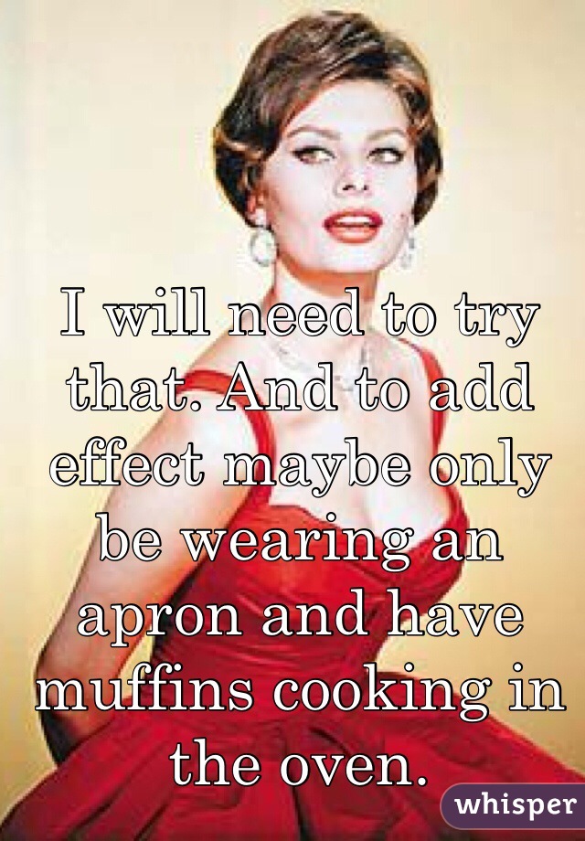 I will need to try that. And to add effect maybe only be wearing an apron and have muffins cooking in the oven.