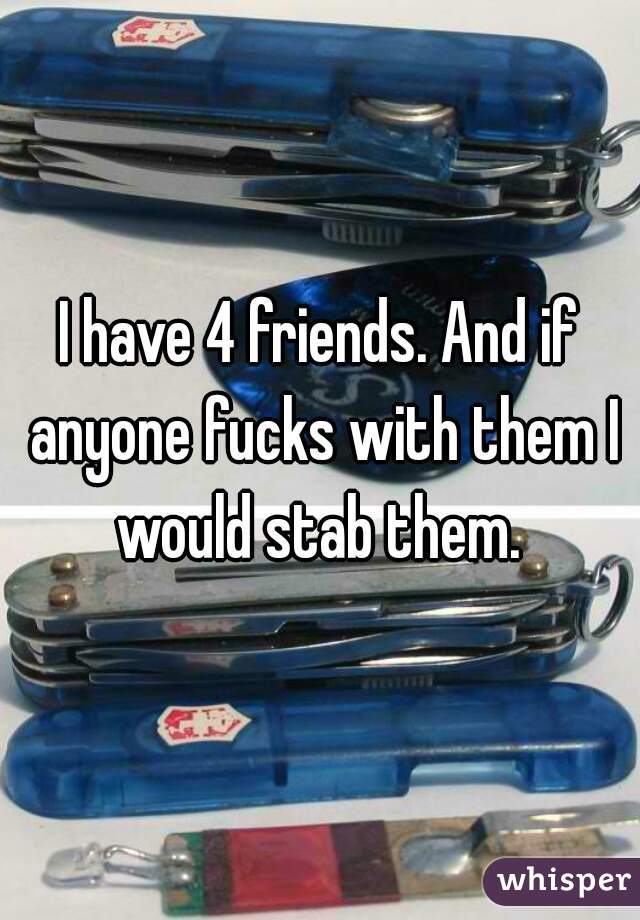 I have 4 friends. And if anyone fucks with them I would stab them. 