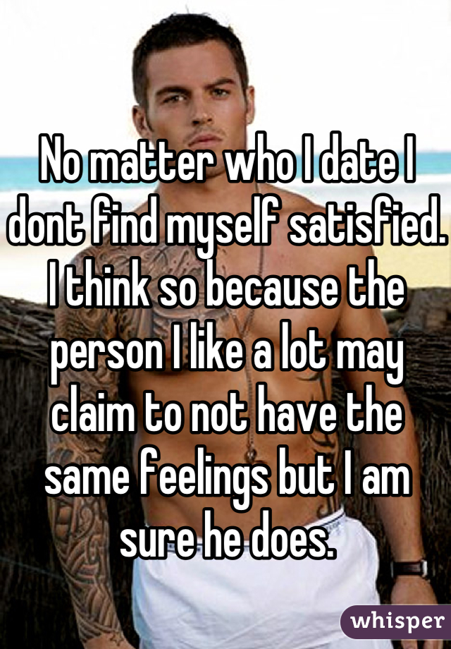No matter who I date I dont find myself satisfied. I think so because the person I like a lot may claim to not have the same feelings but I am sure he does.