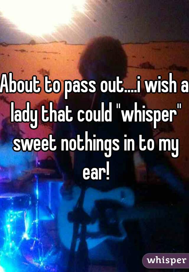 About to pass out....i wish a lady that could "whisper" sweet nothings in to my ear!