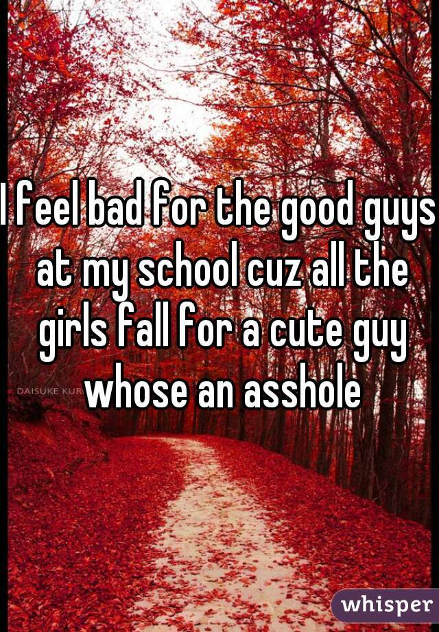I feel bad for the good guys at my school cuz all the girls fall for a cute guy whose an asshole