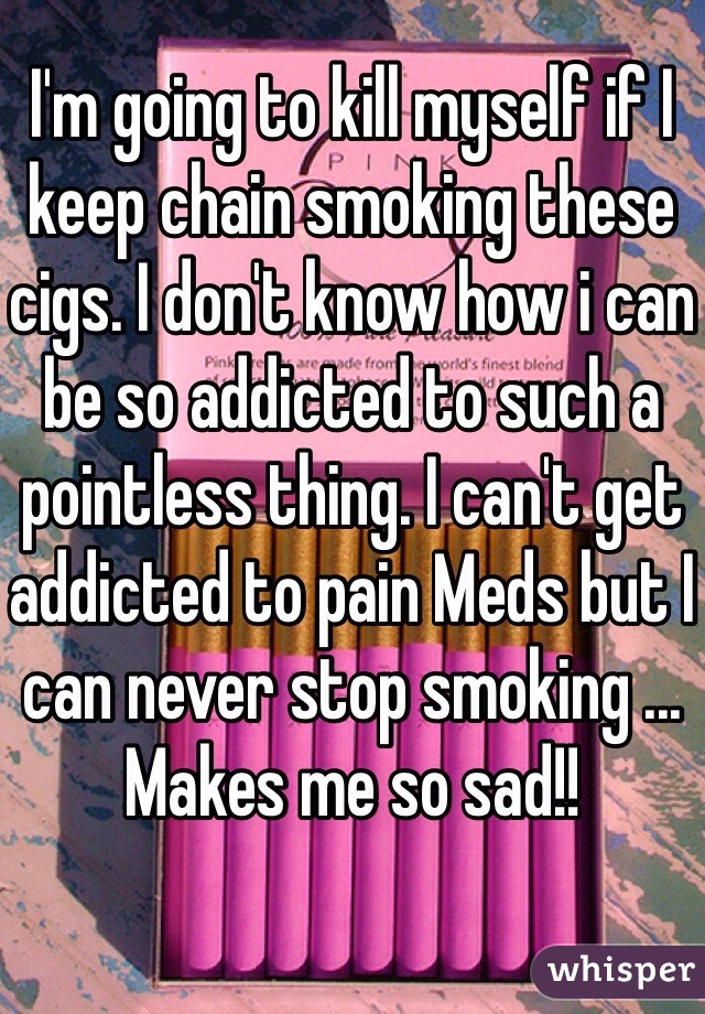I'm going to kill myself if I keep chain smoking these cigs. I don't know how i can be so addicted to such a pointless thing. I can't get addicted to pain Meds but I can never stop smoking ... Makes me so sad!!