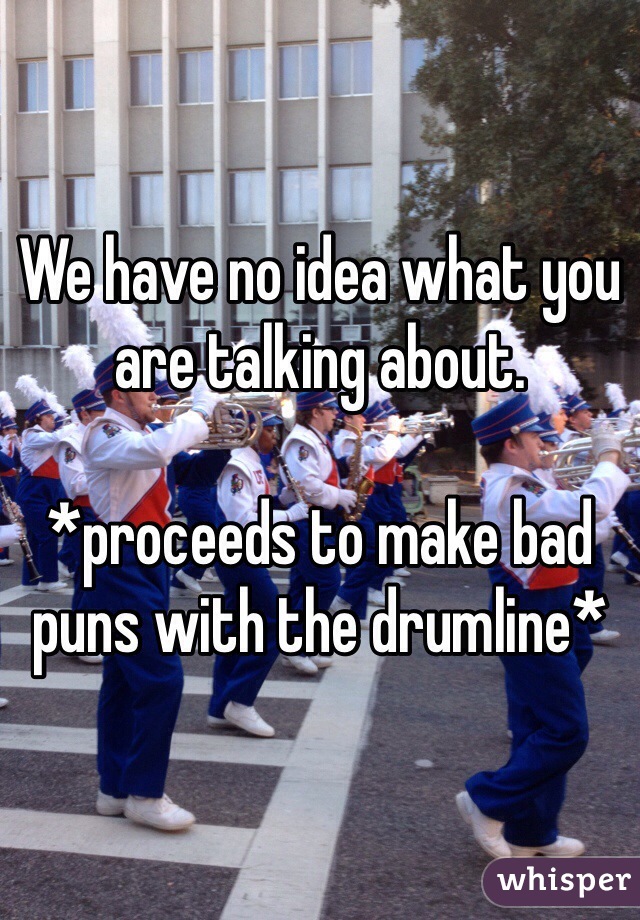 We have no idea what you are talking about. 

*proceeds to make bad puns with the drumline*