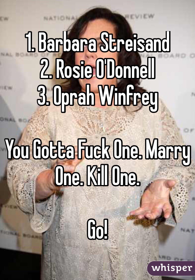 1. Barbara Streisand
2. Rosie O'Donnell
3. Oprah Winfrey 

You Gotta Fuck One. Marry One. Kill One. 

Go!
