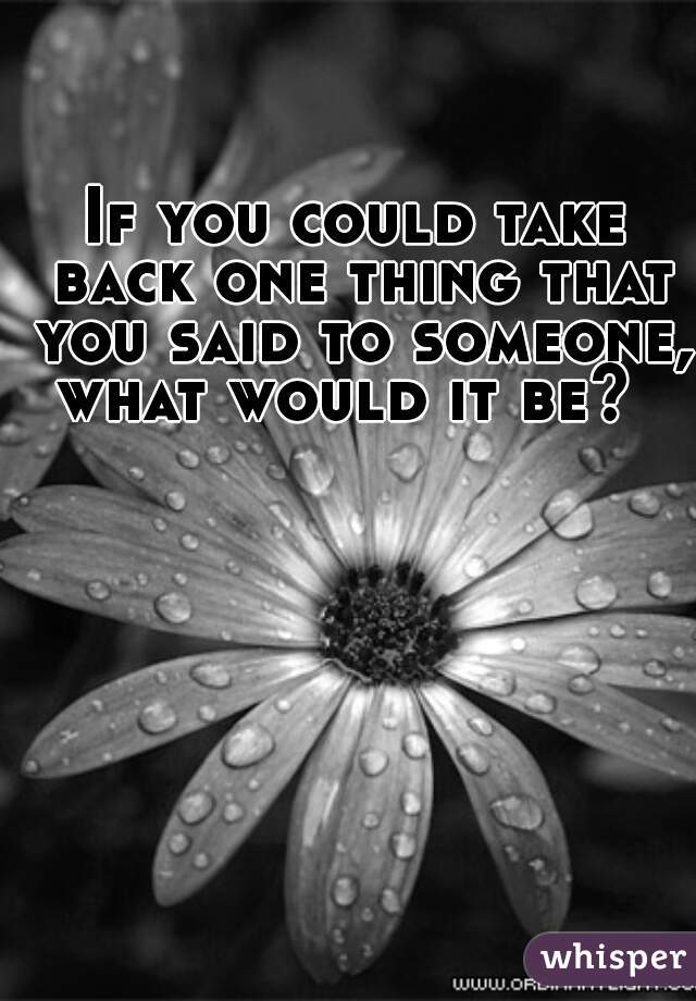 If you could take back one thing that you said to someone, what would it be?  