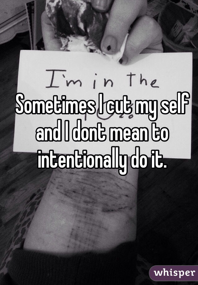Sometimes I cut my self and I dont mean to intentionally do it. 