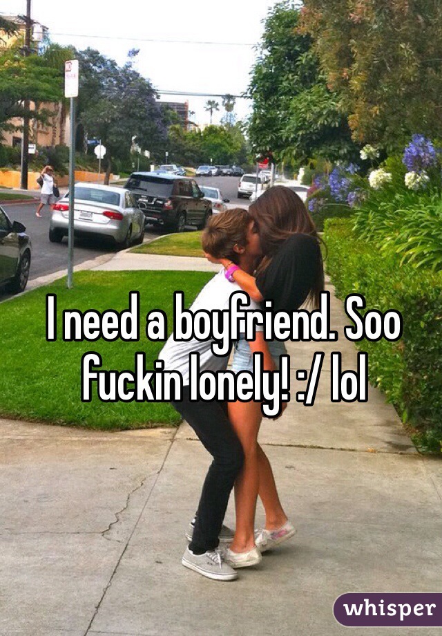 I need a boyfriend. Soo fuckin lonely! :/ lol
