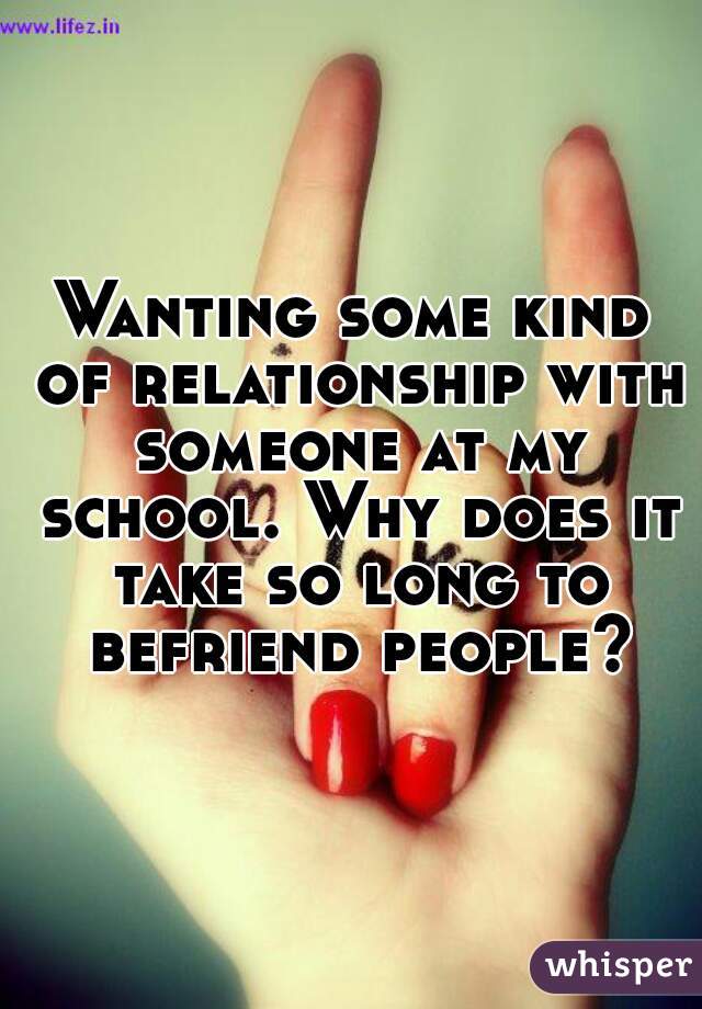 Wanting some kind of relationship with someone at my school. Why does it take so long to befriend people?