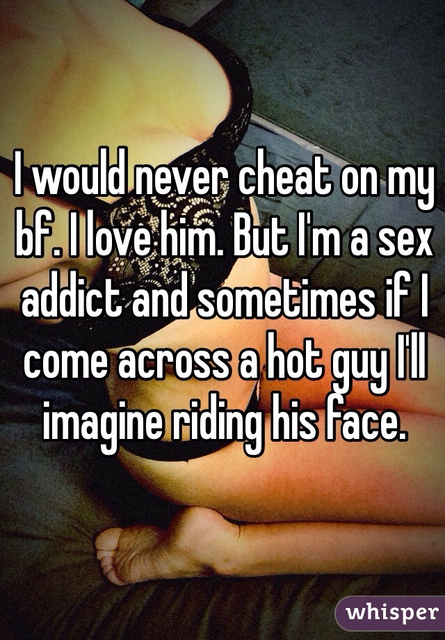 I would never cheat on my bf. I love him. But I'm a sex addict and sometimes if I come across a hot guy I'll imagine riding his face. 