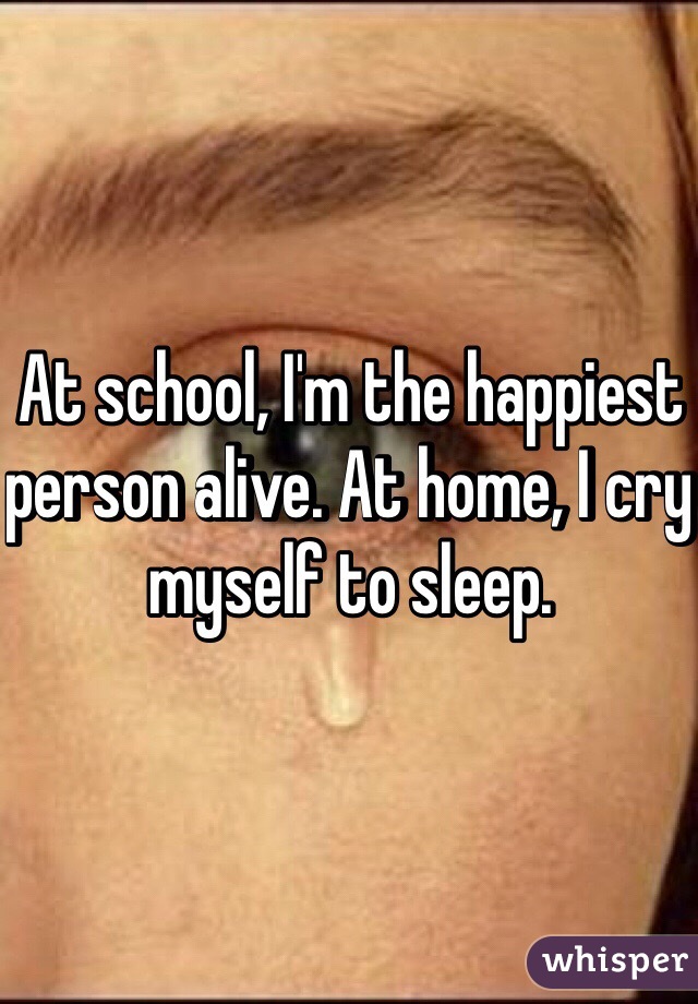 At school, I'm the happiest person alive. At home, I cry myself to sleep.