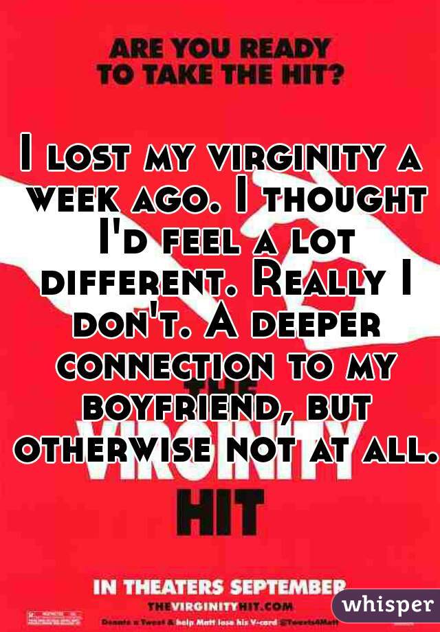 I lost my virginity a week ago. I thought I'd feel a lot different. Really I don't. A deeper connection to my boyfriend, but otherwise not at all.