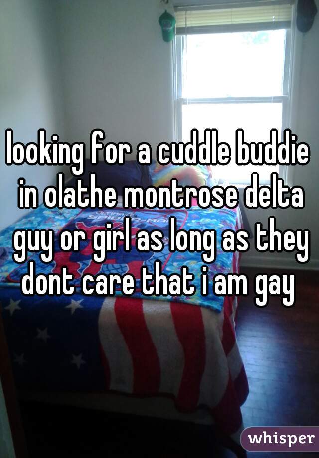 looking for a cuddle buddie in olathe montrose delta guy or girl as long as they dont care that i am gay 