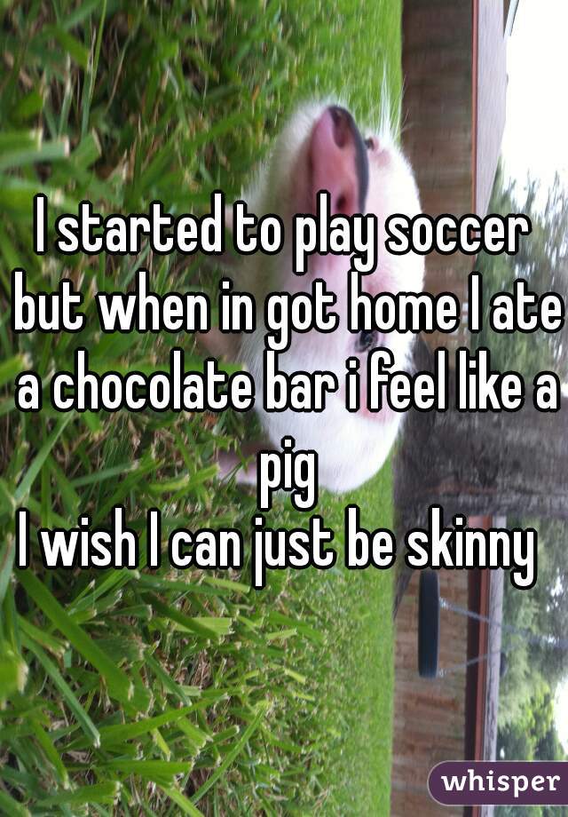 I started to play soccer but when in got home I ate a chocolate bar i feel like a pig
I wish I can just be skinny 