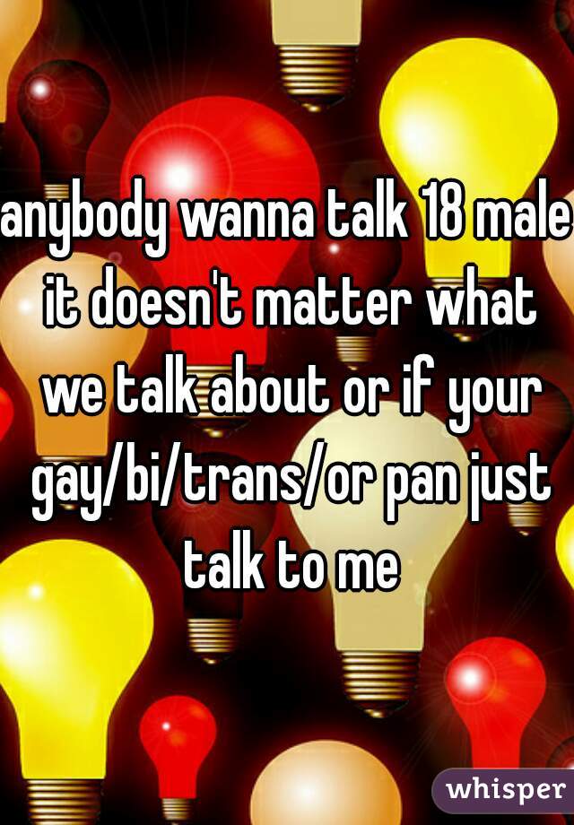 anybody wanna talk 18 male it doesn't matter what we talk about or if your gay/bi/trans/or pan just talk to me