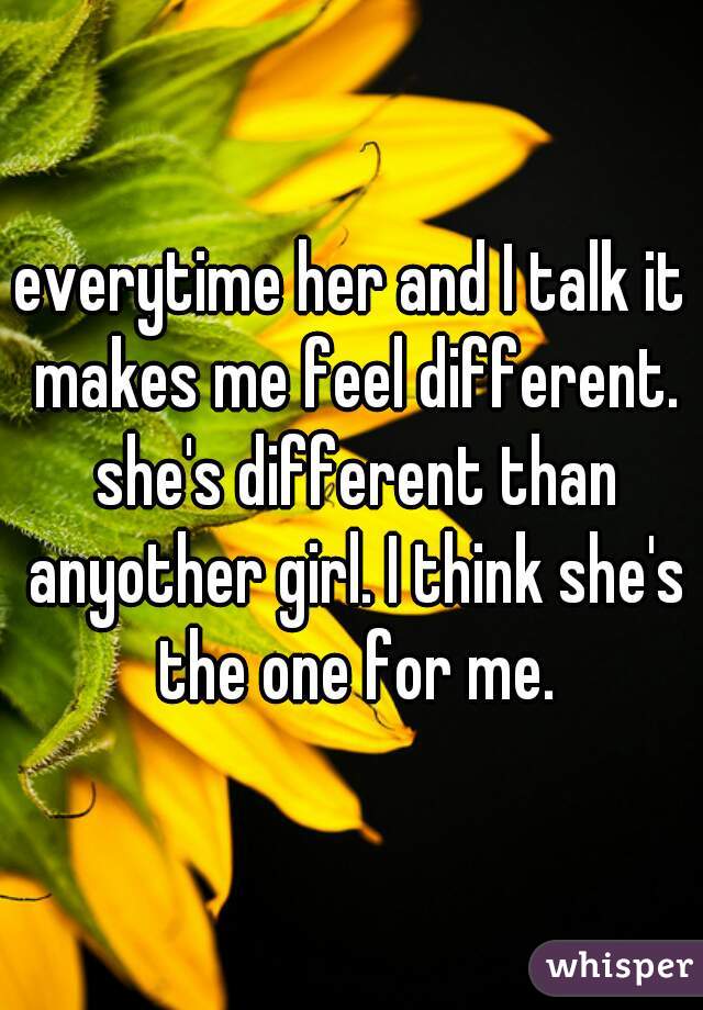 everytime her and I talk it makes me feel different. she's different than anyother girl. I think she's the one for me.