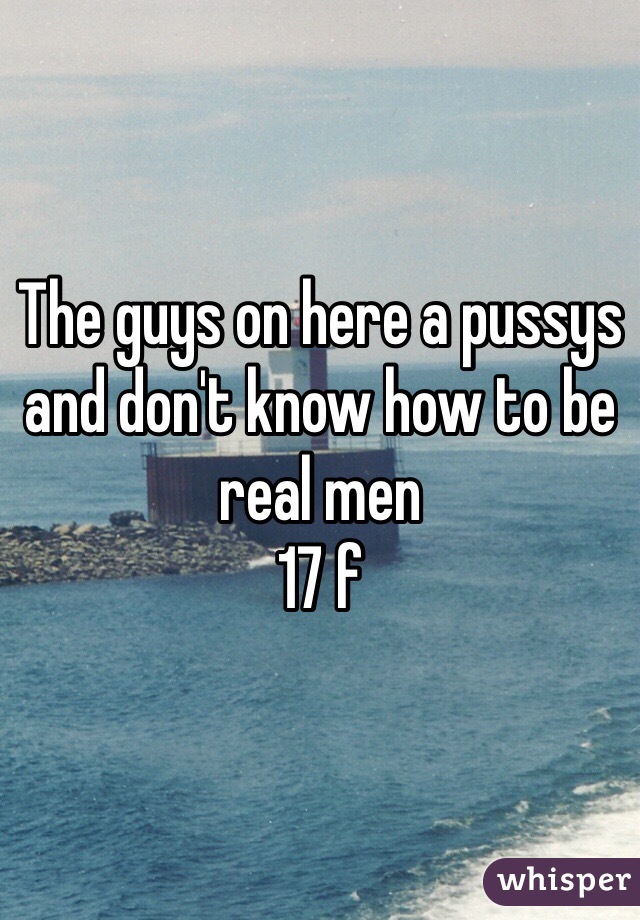 The guys on here a pussys and don't know how to be real men 
17 f