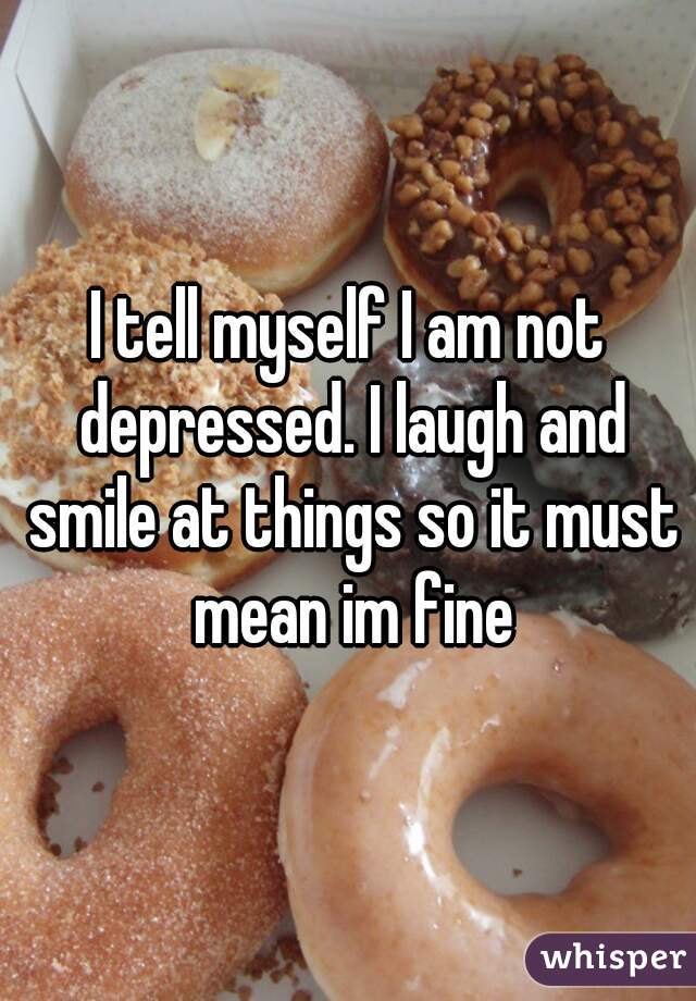 I tell myself I am not depressed. I laugh and smile at things so it must mean im fine