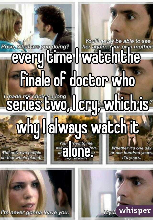 every time I watch the finale of doctor who series two, I cry, which is why I always watch it alone.